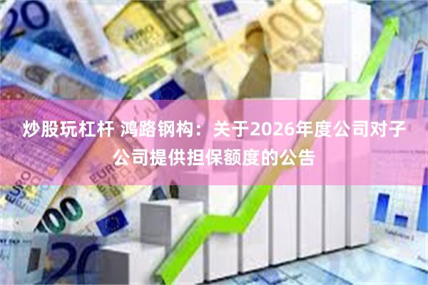 炒股玩杠杆 鸿路钢构：关于2026年度公司对子公司提供担保额度的公告