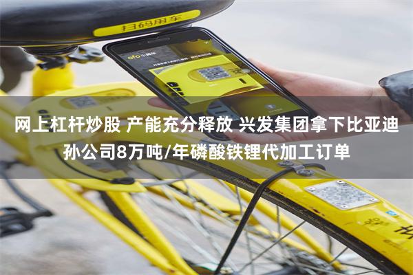 网上杠杆炒股 产能充分释放 兴发集团拿下比亚迪孙公司8万吨/年磷酸铁锂代加工订单