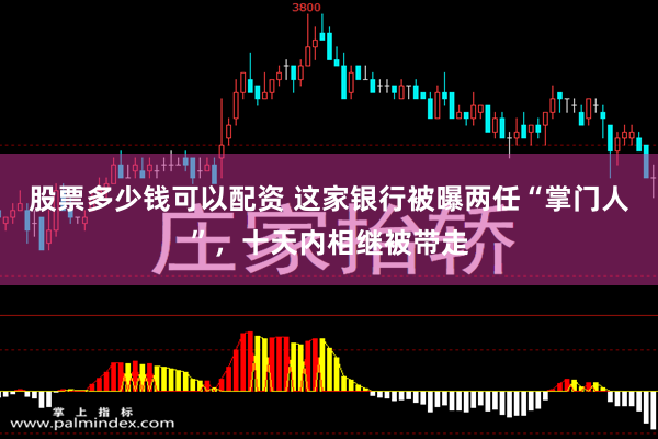 股票多少钱可以配资 这家银行被曝两任“掌门人”，十天内相继被带走