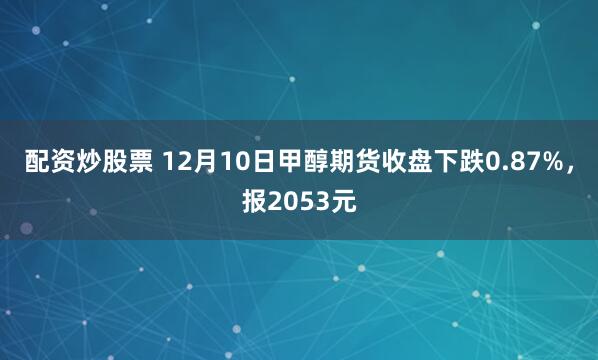 配资炒股票 12月10日甲醇期货收盘下跌0.87%，报2053元