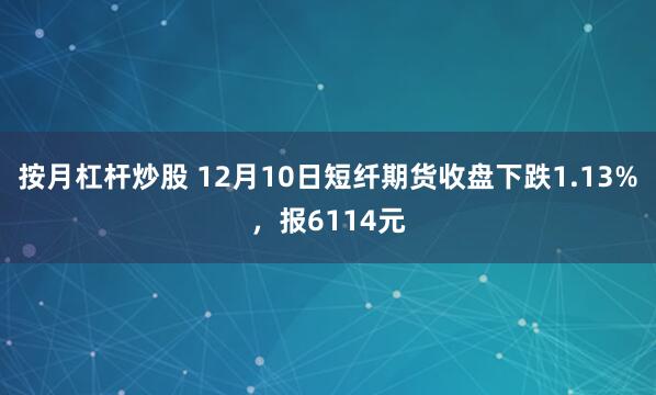 按月杠杆炒股 12月10日短纤期货收盘下跌1.13%，报6114元