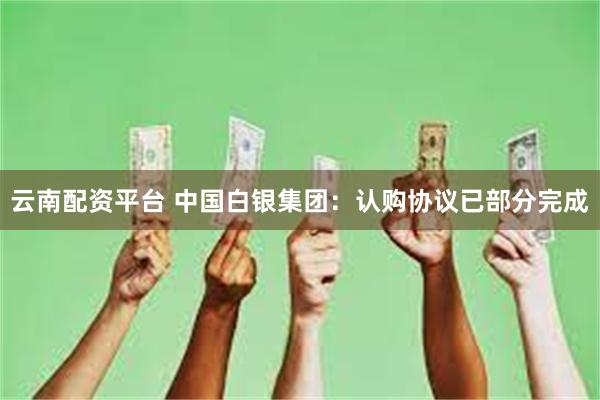云南配资平台 中国白银集团：认购协议已部分完成