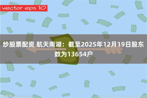 炒股票配资 航天南湖：截至2025年12月19日股东数为13654户