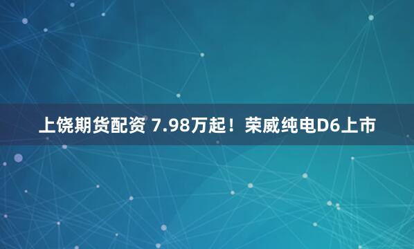 上饶期货配资 7.98万起！荣威纯电D6上市
