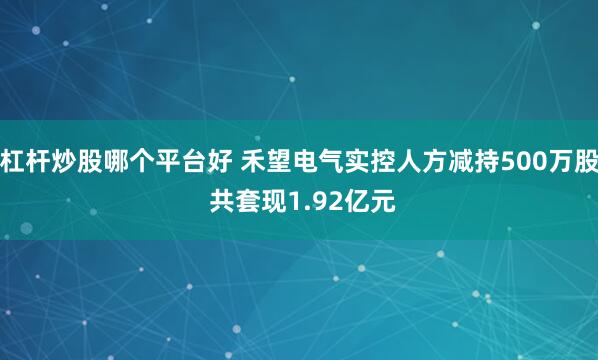 杠杆炒股哪个平台好 禾望电气实控人方减持500万股 共套现1.92亿元
