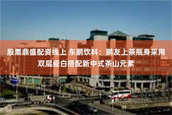 股票鼎盛配资线上 东鹏饮料：鹏友上茶瓶身采用双层瓷白搭配新中式茶山元素