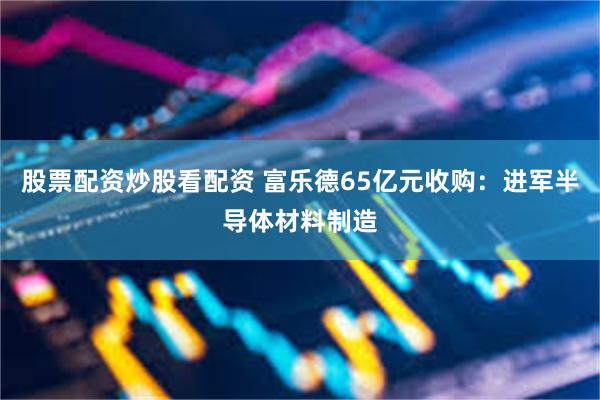 股票配资炒股看配资 富乐德65亿元收购：进军半导体材料制造