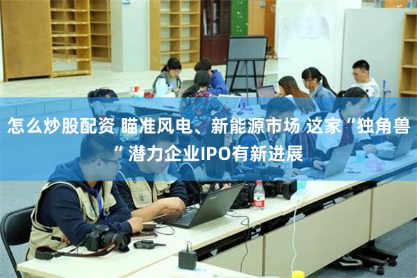 怎么炒股配资 瞄准风电、新能源市场 这家“独角兽”潜力企业IPO有新进展