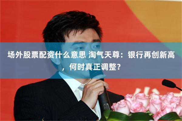场外股票配资什么意思 淘气天尊：银行再创新高，何时真正调整？