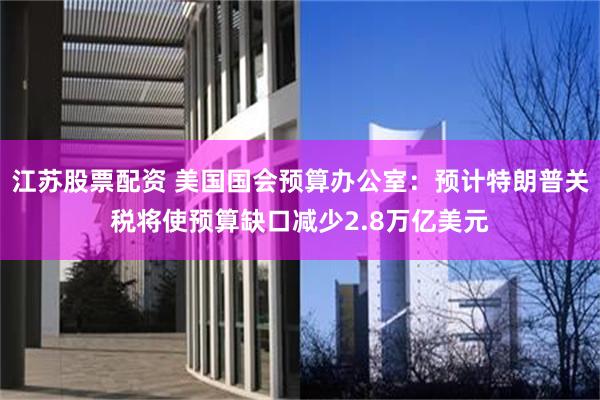 江苏股票配资 美国国会预算办公室：预计特朗普关税将使预算缺口减少2.8万亿美元
