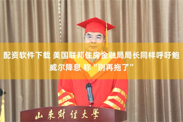 配资软件下载 美国联邦住房金融局局长同样呼吁鲍威尔降息 称“别再拖了”