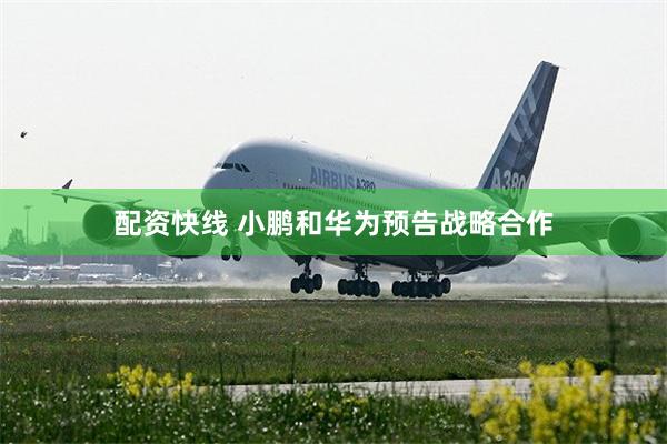 配资快线 小鹏和华为预告战略合作