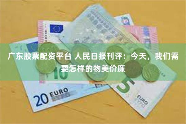 广东股票配资平台 人民日报刊评：今天，我们需要怎样的物美价廉