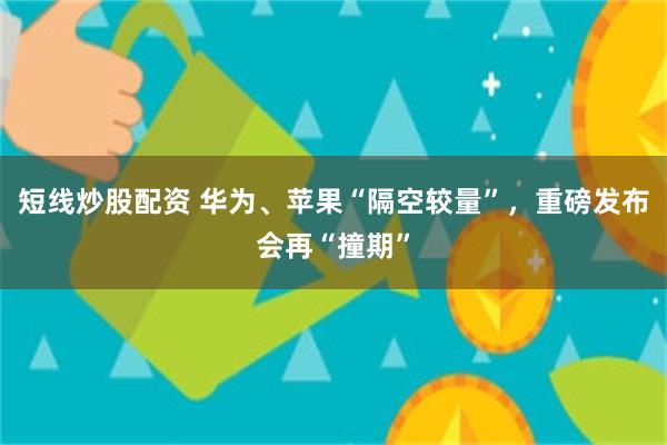 短线炒股配资 华为、苹果“隔空较量”，重磅发布会再“撞期”