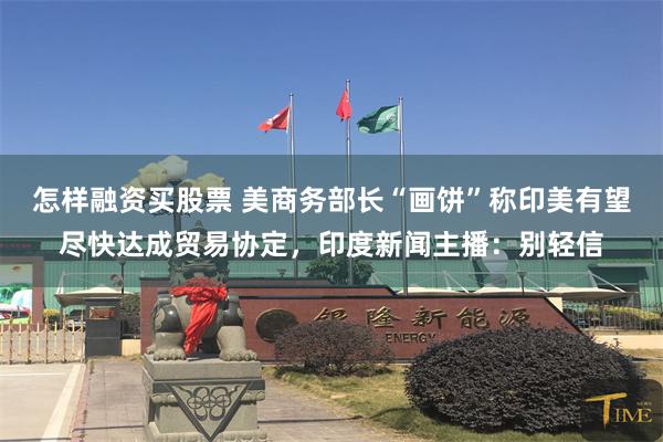 怎样融资买股票 美商务部长“画饼”称印美有望尽快达成贸易协定，印度新闻主播：别轻信
