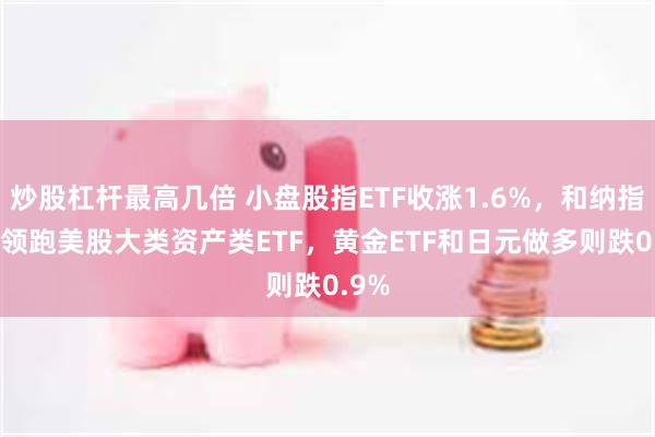 炒股杠杆最高几倍 小盘股指ETF收涨1.6%，和纳指ETF领跑美股大类资产类ETF，黄金ETF和日元做多则跌0.9%