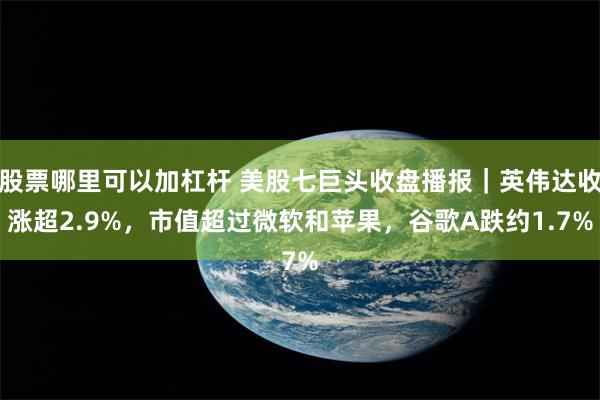 股票哪里可以加杠杆 美股七巨头收盘播报｜英伟达收涨超2.9%，市值超过微软和苹果，谷歌A跌约1.7%