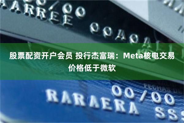 股票配资开户会员 投行杰富瑞：Meta核电交易价格低于微软