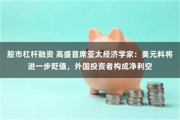 股市杠杆融资 高盛首席亚太经济学家：美元料将进一步贬值，外国投资者构成净利空