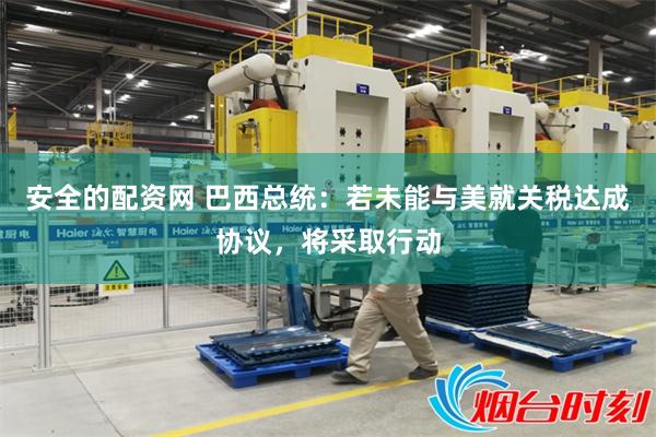 安全的配资网 巴西总统：若未能与美就关税达成协议，将采取行动