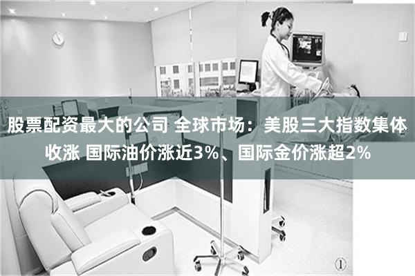股票配资最大的公司 全球市场：美股三大指数集体收涨 国际油价涨近3%、国际金价涨超2%