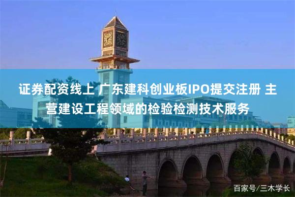 证券配资线上 广东建科创业板IPO提交注册 主营建设工程领域的检验检测技术服务