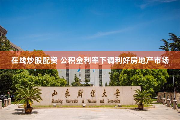 在线炒股配资 公积金利率下调利好房地产市场