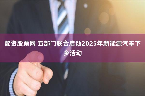 配资股票网 五部门联合启动2025年新能源汽车下乡活动