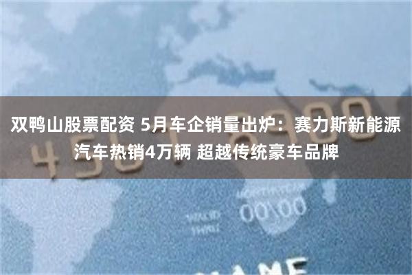 双鸭山股票配资 5月车企销量出炉：赛力斯新能源汽车热销4万辆 超越传统豪车品牌
