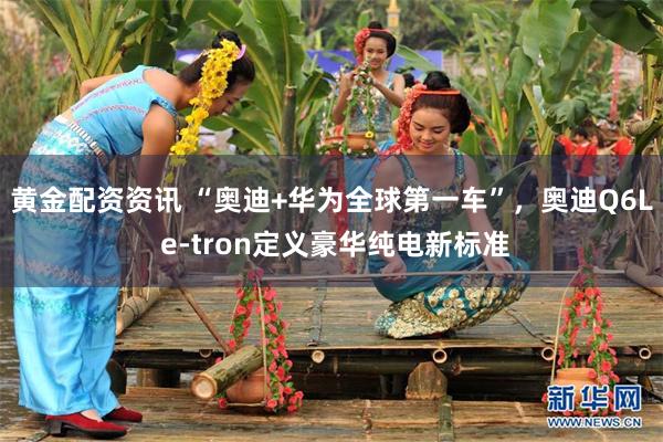 黄金配资资讯 “奥迪+华为全球第一车”，奥迪Q6L e-tron定义豪华纯电新标准
