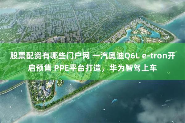 股票配资有哪些门户网 一汽奥迪Q6L e-tron开启预售 PPE平台打造，华为智驾上车