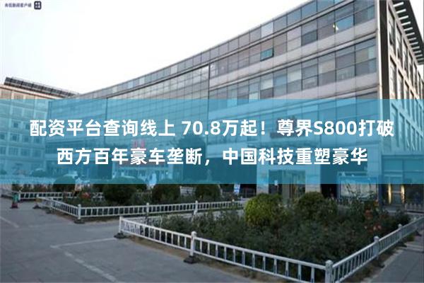 配资平台查询线上 70.8万起！尊界S800打破西方百年豪车垄断，中国科技重塑豪华