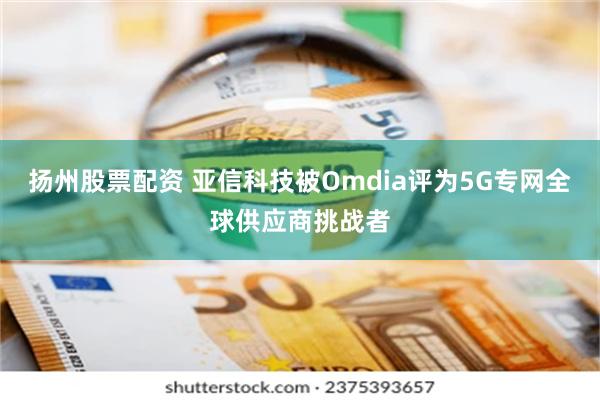 扬州股票配资 亚信科技被Omdia评为5G专网全球供应商挑战者