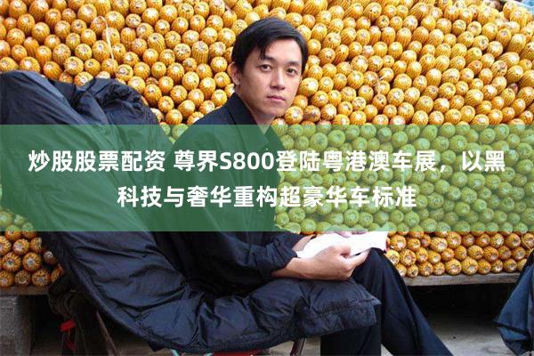 炒股股票配资 尊界S800登陆粤港澳车展，以黑科技与奢华重构超豪华车标准