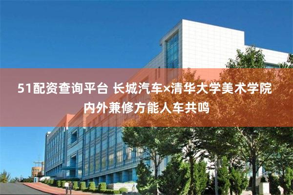 51配资查询平台 长城汽车×清华大学美术学院 内外兼修方能人车共鸣
