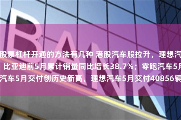 股票杠杆开通的方法有几种 港股汽车股拉升，理想汽车涨6%，比亚迪涨2%，比亚迪前5月累计销量同比增长38.7%；零跑汽车5月交付创历史新高，理想汽车5月交付40856辆，同比增长16.7%