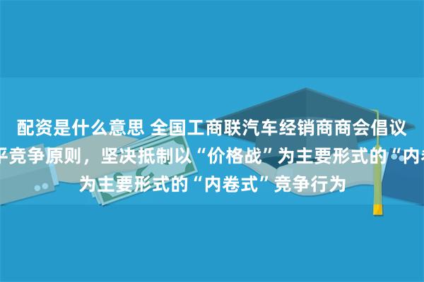 配资是什么意思 全国工商联汽车经销商商会倡议：严格遵守公平竞争原则，坚决抵制以“价格战”为主要形式的“内卷式”竞争行为