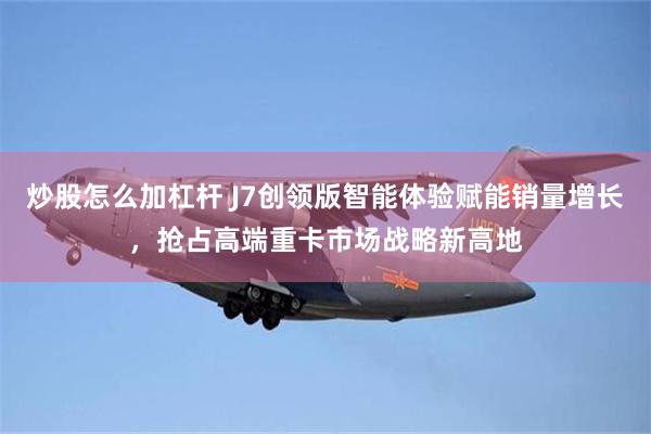 炒股怎么加杠杆 J7创领版智能体验赋能销量增长，抢占高端重卡市场战略新高地