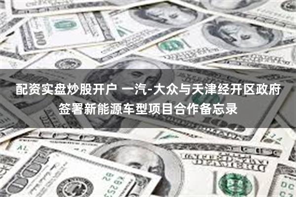 配资实盘炒股开户 一汽-大众与天津经开区政府签署新能源车型项目合作备忘录