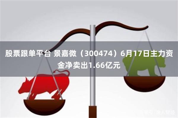 股票跟单平台 景嘉微（300474）6月17日主力资金净卖出1.66亿元