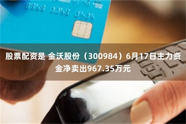 股票配资是 金沃股份（300984）6月17日主力资金净卖出967.35万元