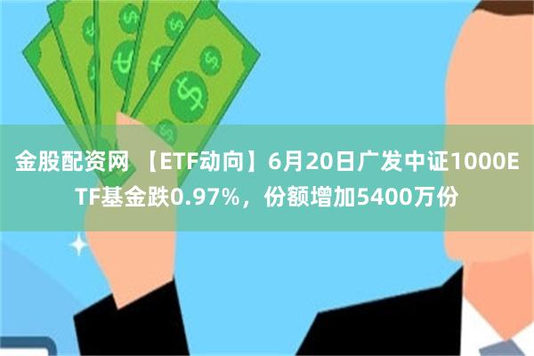 金股配资网 【ETF动向】6月20日广发中证1000ETF基金跌0.97%，份额增加5400万份