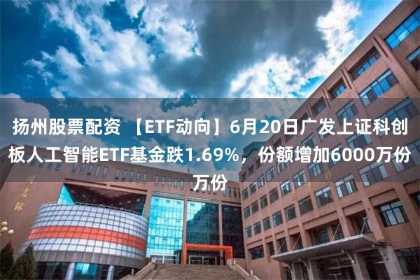 扬州股票配资 【ETF动向】6月20日广发上证科创板人工智能ETF基金跌1.69%，份额增加6000万份