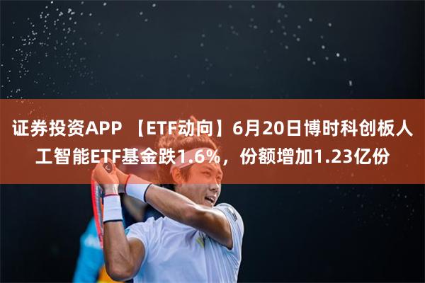 证券投资APP 【ETF动向】6月20日博时科创板人工智能ETF基金跌1.6%，份额增加1.23亿份