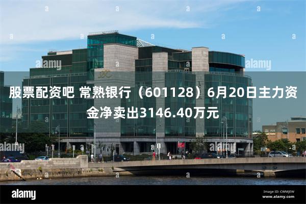 股票配资吧 常熟银行（601128）6月20日主力资金净卖出3146.40万元