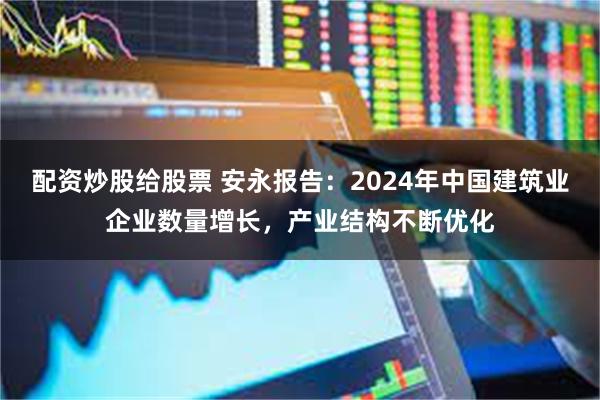 配资炒股给股票 安永报告：2024年中国建筑业企业数量增长，产业结构不断优化