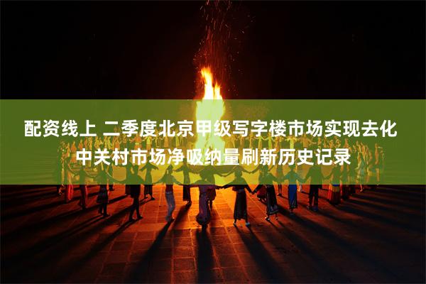 配资线上 二季度北京甲级写字楼市场实现去化 中关村市场净吸纳量刷新历史记录