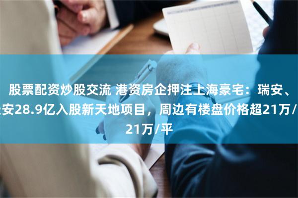 股票配资炒股交流 港资房企押注上海豪宅：瑞安、天安28.9亿入股新天地项目，周边有楼盘价格超21万/平