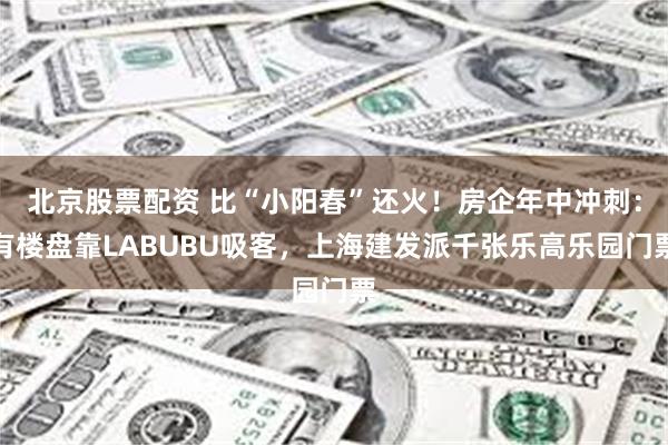 北京股票配资 比“小阳春”还火！房企年中冲刺：有楼盘靠LABUBU吸客，上海建发派千张乐高乐园门票