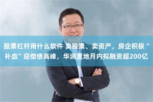股票杠杆用什么软件 卖股票、卖资产，房企积极“补血”迎偿债高峰，华润置地月内拟融资超200亿